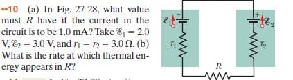 •10 (a) In Fig. 27-28, what value
must R have if the current in the E-
circuit is to be 1.0 mA? Take &, = 2.0
v, E = 3.0 V, and rn =n= 3.0 0. (b)
What is the rate at which thermal en-
ergy appears in R?
Tg
