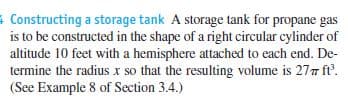 Constructing a storage tank A storage tank for propane gas
is to be constructed in the shape of a right circular cylinder of
altitude 10 feet with a hemisphere attached to each end. De-
termine the radius x so that the resulting volume is 277 ft.
(See Example 8 of Section 3.4.)
