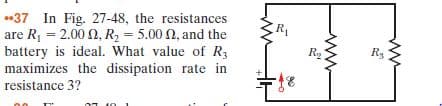 -37 In Fig. 27-48, the resistances
are R, = 2.00 N, R, = 5.00 N, and the
battery is ideal. What value of R3
Ra
R3
maximizes the dissipation rate in
resistance 3?
ww
