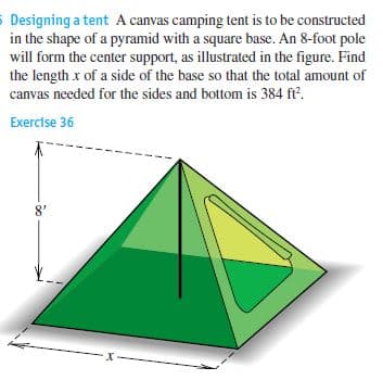 5 Designing a tent A canvas camping tent is to be constructed
in the shape of a pyramid with a square base. An 8-foot pole
will form the center support, as illustrated in the figure. Find
the length x of a side of the base so that the total amount of
canvas needed for the sides and bottom is 384 ft'.
Exercise 36
8'
-x-
