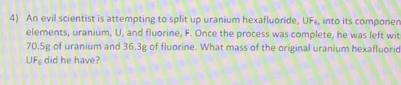 4) An evil scientist is attempting to split up uranium hexafluoride, UF6, into its componen
elements, uranium, U, and fluorine, F. Once the process was complete, he was left witi
70.5g of uranium and 36.3g of fluorine. What mass of the original uranium hexafluorid
UFs did he have?
