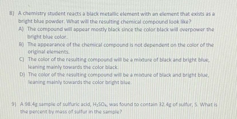 8) A chemistry student reacts a black metallic element with an element that exists as a
bright blue powder. What will the resulting chemical compound look like?
A) The compound will appear mostly black since the color black will overpower the
bright blue color.
B) The appearance of the chemical compound is not dependent on the color of the
original elements.
C) The color of the resulting compound will be a mixture of black and bright blue,
leaning mainly towards the color black.
D) The color of the resulting compound will be a mixture of black and bright blue,
leaning mainly towards the color bright blue.
9) A 98.4g sample of sulfuric acid, HzSO, was found to contain 32.4g of sulfur, S. What is
the percent by mass of sulfur in the sample?
