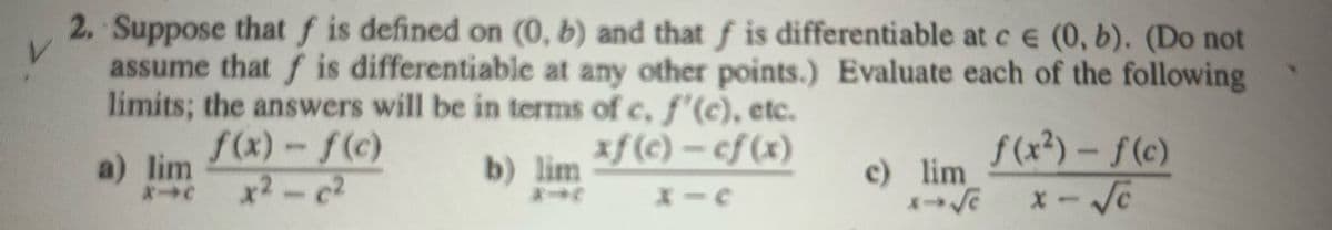 2. Suppose that f is defined on (0, b) and that f is differentiable at ce (0, b). (Do not
assume that f is differentiable at any other points.) Evaluate each of the following
limits; the answers will be in terms of c, f'(c), etc.
f(x) - f(c)
xf(c) - cf(x)
x²-c²
X=
a) lim
X-C
b) lim
-
c) lim
x→ √e
f(x²) - f(c)
x-√c
