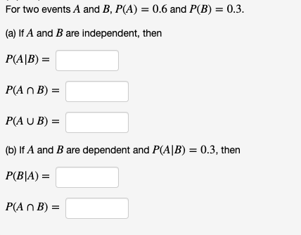 For two events A and B, P(A) = 0.6 and P(B) = 0.3.
(a) If A and B are independent, then
P(A|B) =
P(A n B) =
P(A U B) =
(b) If A and B are dependent and P(A|B) = 0.3, then
P(B|A) =
P(A n B) =
