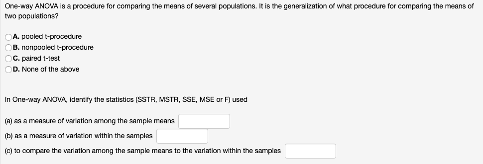 One-way ANOVA is a procedure for comparing the means of several populations. It is the generalization of what procedure for comparing the means of
two populations?
A. pooled t-procedure
B. nonpooled t-procedure
OC. paired t-test
OD. None of the above
In One-way ANOVA, identify the statistics (SSTR, MSTR, SSE, MSE or F) used
(a) as a measure of variation among the sample means
(b) as a measure of variation within the samples
(c) to compare the variation among the sample means to the variation within the samples
