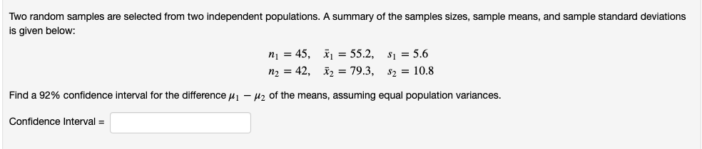 Two random samples are selected from two independent populations. A summary of the samples sizes, sample means, and sample standard deviations
is given below:
ni = 45, š = 55.2, s1 = 5.6
n2 = 42, 2 = 79.3,
$2 = 10.8
Find a 92% confidence interval for the difference u - H2 of the means, assuming equal population variances.
Confidence Interval =
