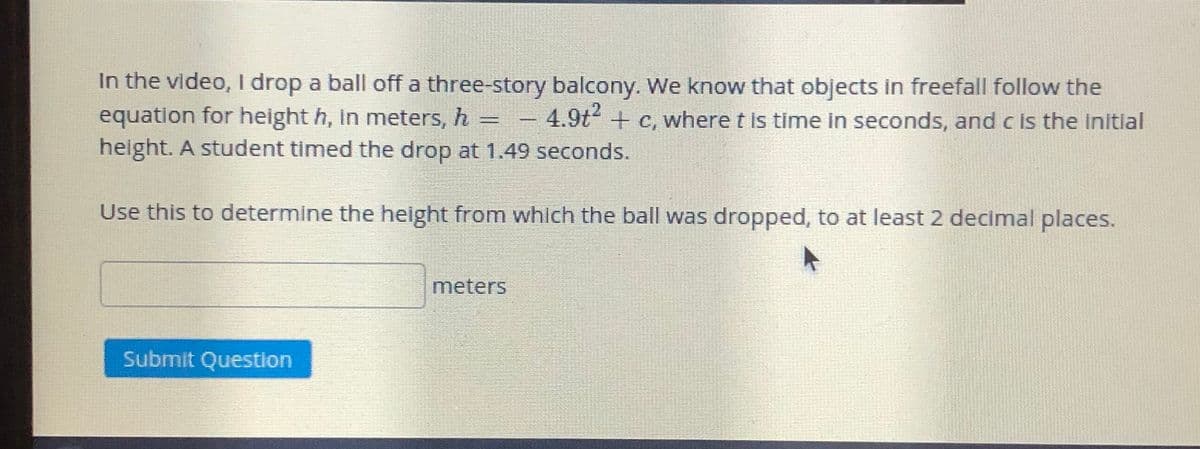In the video, I drop a ball off a three-story balcony. We know that objects in freefall follow the
equation for height h, in meters, h =
height. A student timed the drop at 1.49 seconds.
4.9t2 + c, where t is time In seconds, and c is the Initial
Use this to determine the height from which the ball was dropped, to at least 2 decimal places.
meters
Submit Question
