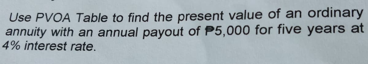Use PVOA Table to find the present value of an ordinary
annuity with an annual payout of P5,000 for five years at
4% interest rate.
