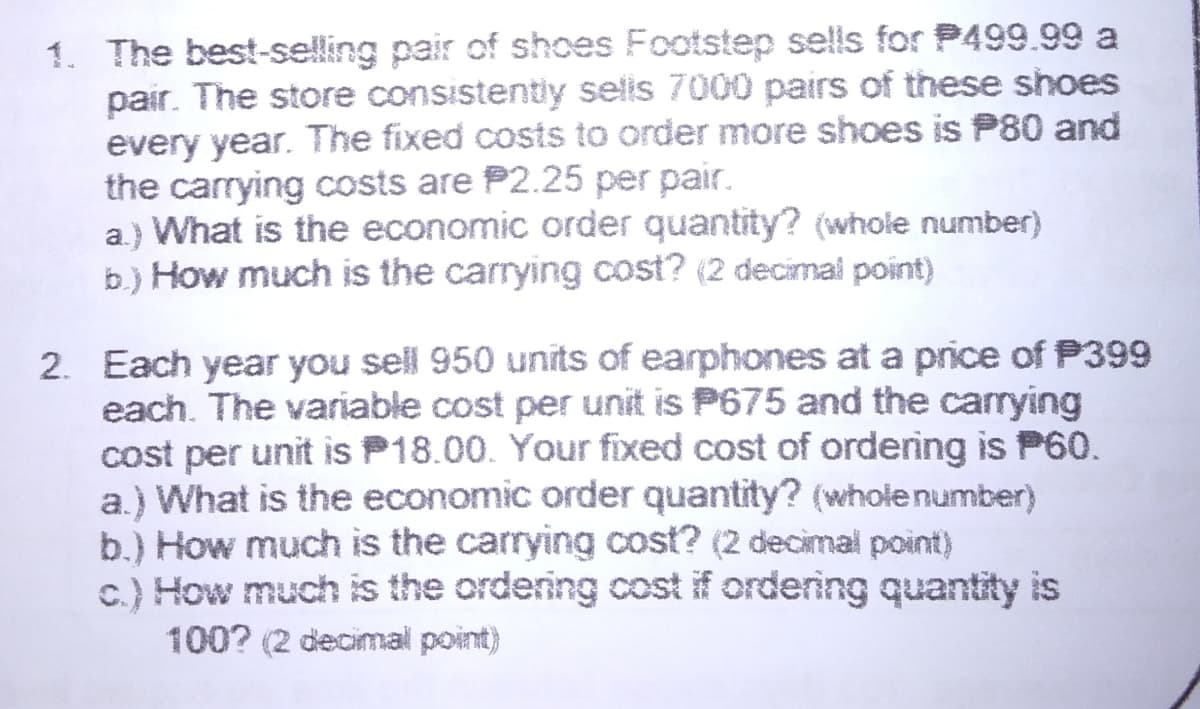 1. The best-sselling pair of shoes Footstep sells for P499.99 a
pair. The store consistently selis 7000 pairs of these shoes
every year. The fixed costs to order more shoes is P80 and
the carrying costs are P2.25 per pair.
a) What is the economic order quantity? (whole number)
b.) How much is the carrying cost? (2 decimal point)
2. Each year you sell 950 units of earphones at a price of P399
each. The variable cost per unit is P675 and the carrying
cost per unit is P18.00. Your fixed cost of ordering is P60.
a.) What is the economic order quantity? (whole number)
b.) How much is the carrying cost? (2 decimal point)
c.) How much is the ordering cost if ordering quantity is
100? (2 decimal point)
