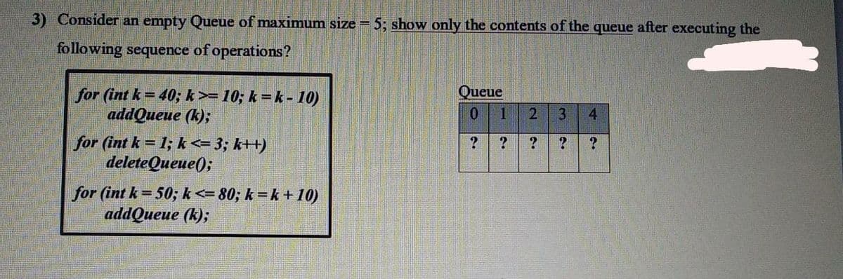 3) Consider an empty Queue of maximum size =
5; show only the contents of the queue after executing the
following sequence of operations?
Queue
for (int k= 40; k>=10; k = k - 10)
addQueue (k);
0.
for (int k = 1; k <= 3; k++)
deleteQueue();
for (int k = 50; k<= 80; k = k + 10)
addQueue (k);
4.
3.
