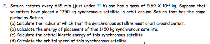 2. Saturn rotates every 645 min (just under 11 h) and has a mass of 5.69 X 1026 kg. Suppose that
scientists have placed a 1750 kg synchronous satellite in orbit around Saturn that has the same
period as Saturn.
(a) Calculate the radius at which that the synchronous satellite must orbit around Saturn.
(b) Calculate the energy of placement of this 1750 kg synchronous satellite.
(c) Calculate the orbital kinetic energy of this synchronous satellite
(d) Calculate the orbital speed of this synchronous satellite.
