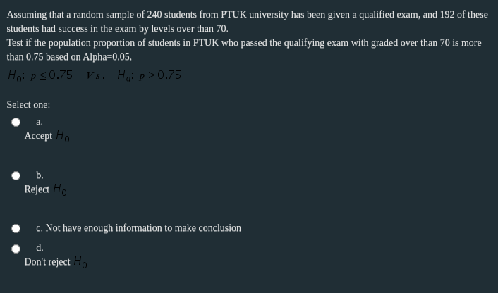 Assuming that a random sample of 240 students from PTUK university has been given a qualified exam, and 192 of these
students had success in the exam by levels over than 70.
Test if the population proportion of students in PTUK who passed the qualifying exam with graded over than 70 is more
than 0.75 based on Alpha=0.05.
Hoi ps0.75 V s. Hại p>0.75
Select one:
a.
Ассеpt Но
b.
Reject Ho
c. Not have enough information to make conclusion
d.
Don't reject Ho
