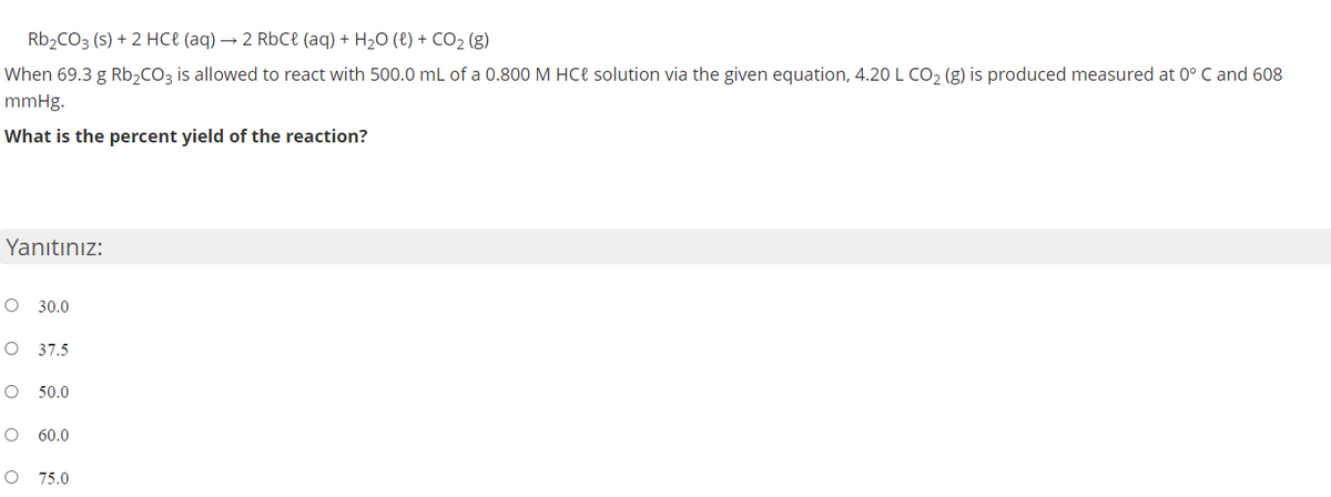 R62CO3 (s) + 2 HCe (aq) → 2 RbCł (aq) + H2O (8) + CO2 (g)
When 69.3 g Rb,CO3 is allowed to react with 500.0 mL of a 0.800 M HCe solution via the given equation, 4.20 L CO, (g) is produced measured at 0° C and 608
mmHg.
What is the percent yield of the reaction?
Yanıtınız:
O 30.0
37.5
50.0
60.0
O 75.0
