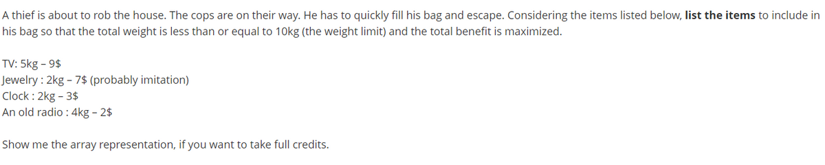 A thief is about to rob the house. The cops are on their way. He has to quickly fill his bag and escape. Considering the items listed below, list the items to include in
his bag so that the total weight is less than or equal to 10kg (the weight limit) and the total benefit is maximized.
TV: 5kg - 9$
Jewelry : 2kg - 7$ (probably imitation)
Clock : 2kg - 3$
An old radio : 4kg - 2$
Show me the array representation, if you want to take full credits.
