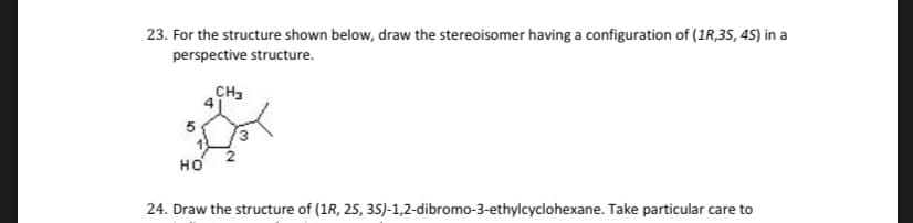 23. For the structure shown below, draw the stereoisomer having a configuration of (1R,35, 45) in a
perspective structure.
CH3
но
24. Draw the structure of (1R, 25, 35)-1,2-dibromo-3-ethylcyclohexane. Take particular care to
