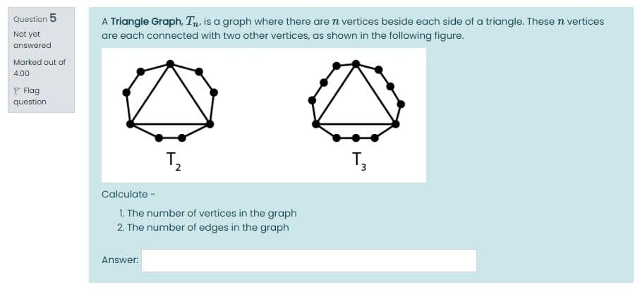 Question 5
A Triangle Graph, T,, is a graph where there are n vertices beside each side of a triangle. These n vertices
Not yet
are each connected with two other vertices, as shown in the following figure.
answered
Marked out of
4.00
P Flag
question
T,
Calculate -
1. The number of vertices in the graph
2. The number of edges in the graph
Answer:
