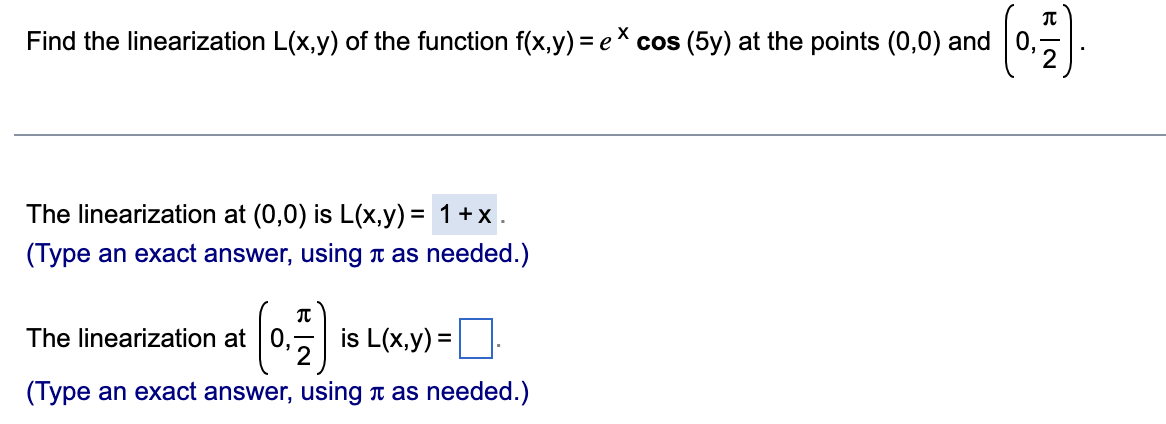 Find the linearization L(x,y) of the function f(x,y) = ex cos (5y) at the points (0,0) and
The linearization at (0,0) is L(x,y) = 1+x.
(Type an exact answer, using as needed.)
π
The linearization at
is L(x,y) =
(Type an exact answer, using as needed.)
EN