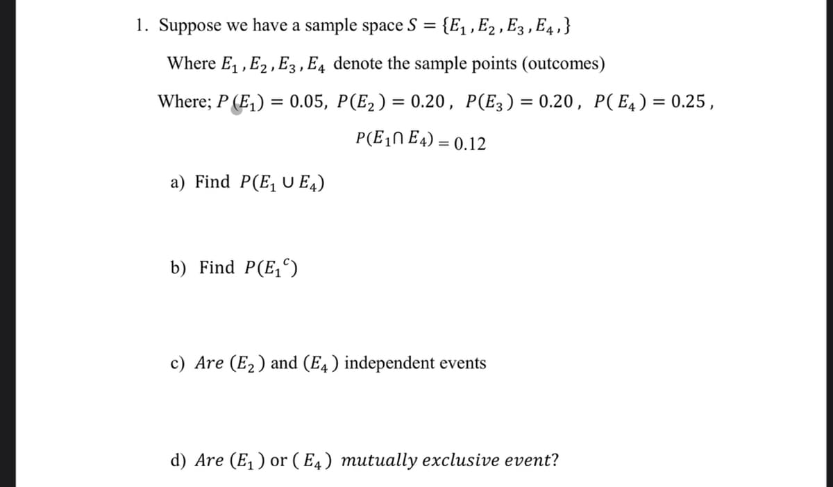 1. Suppose we have a sample space
S
{E, , E2 , E3 , E4, }
Where E1 ,E2 , E3, E4 denote the sample points (outcomes)
Where; P (E,) = 0.05, P(E2) = 0.20, P(E3)= 0.20, P(E4) = 0.25,
%3D
P(E,N E4) = 0.12
a) Find P(E, U E4)
b) Find P(E,)
c) Are (E2) and (E4) independent events
d) Are (E, ) or (E4) mutually exclusive event?
