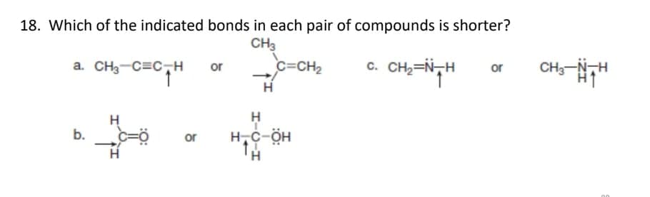 18. Which of the indicated bonds in each pair of compounds is shorter?
CH3
a. CH3-C=C-H
or
c=CH2
c. CH2=N-H
CH3-N-H
or
H
H
b.
H,c-ÖH
or
H-C-H
