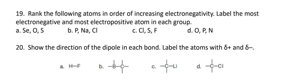 19. Rank the following atoms in order of increasing electronegativity. Label the most
electronegative and most electropositive atom in each group.
a. Se, O, S
b. P, Na, CI
c. CI, S, F
d. O, P, N
20. Show the direction of the dipole in each bond. Label the atoms with &+ and 8–.
a. H-F
b. -
C.
d.
