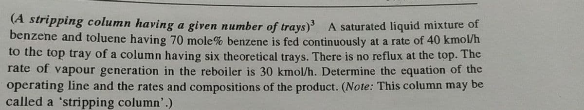 (A stripping column having a given number of trays) A saturated liquid mixture of
benzene and toluene having 70 mole% benzene is fed continuously at a rate of 40 kmo/n
to the top tray of a column having six theoretical trays. There is no reflux at the top.
rate of vapour generation in the reboiler is 30 kmol/h. Determine the equation of the
operating line and the rates and compositions of the product. (Note: This column may be
called a 'stripping column'.)
The
