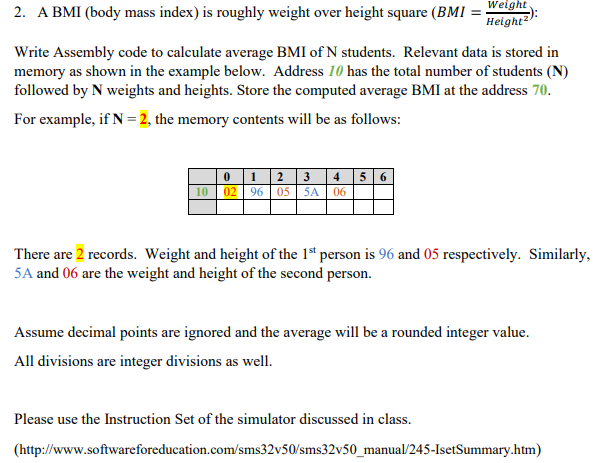 Weight
2. A BMI (body mass index) is roughly weight over height square (BMI :
Height2
Write Assembly code to calculate average BMI of N students. Relevant data is stored in
memory as shown in the example below. Address 10 has the total number of students (N)
followed by N weights and heights. Store the computed average BMI at the address 70.
For example, if N = 2, the memory contents will be as follows:
0 1 2 |3 | 4 |5 6
10 02 96 05 5A | 06
There are 2 records. Weight and height of the 1s person is 96 and 05 respectively. Similarly,
5A and 06 are the weight and height of the second person.
Assume decimal points are ignored and the average will be a rounded integer value.
All divisions are integer divisions as well.
Please use the Instruction Set of the simulator discussed in class.
(http://www.softwareforeducation.com/sms32v50/sms32v50_manual/245-IsetSummary.htm)
