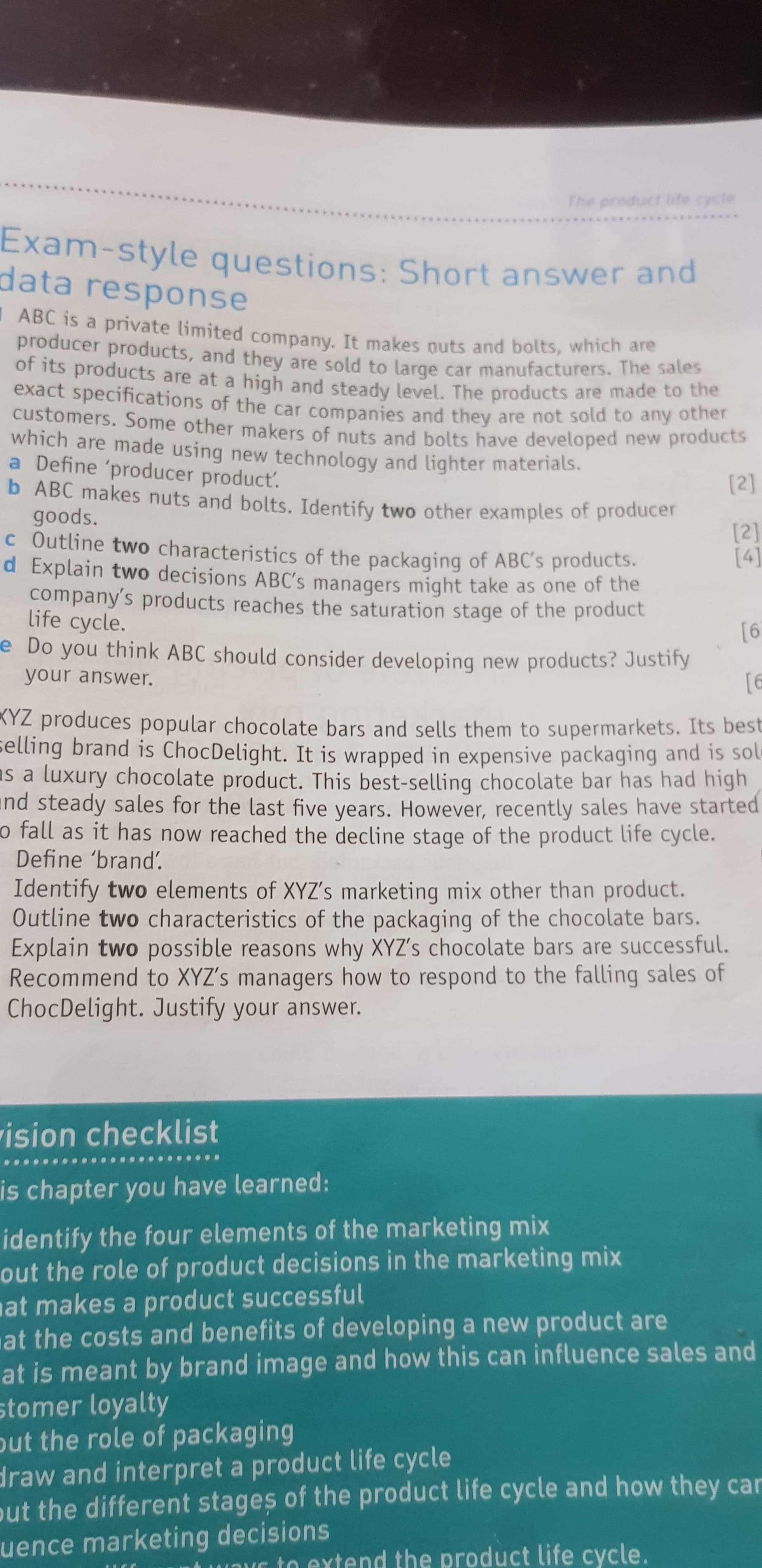 The product life cycle
oud a
Exam-style questions: Short answer and
data response
ABC is a private limited company, It makes nuts and bolts, which are
producer products, and they are sold to large car manufacturers. The sates
of its products are at a high and steady level. The products are made to the
exact specifications of the car companies and they are not sold to any other
customers. Some other makers of nuts and bolts have developed new products
which are made using new technology and lighter materials.
a Define 'producer product.
b ABC makes nuts and bolts. Identify two other examples of producer
goods.
c Outline two characteristics of the packaging of ABC's products.
d Explain two decisions ABC's managers might take as one of the
company's products reaches the saturation stage of the product
life cycle.
e Do you think ABC should consider developing new products? Justify
[2]
9]
your answer.
KYZ produces popular chocolate bars and sells them to supermarkets. Its best
selling brand is ChocDelight. It is wrapped in expensive packaging and is sole
as a luxury chocolate product. This best-selling chocolate bar has had high
nd steady sales for the last five years. However, recently sales have started
o fall as it has now reached the decline stage of the product life cycle.
Define 'brand'.
Identify two elements of XYZ's marketing mix other than product.
Outline two characteristics of the packaqing of the chocolate bars.
Explain two possible reasons why XYZ's chocolate bars are successful.
Recommend to XYZ's managers how to respond to the falling sales of
ChocDelight. Justify your answer.
rision checklist
is chapter you have learned:
identify the four elements of the marketing mix
out the role of product decisions in the marketing mix
at makes a product successful
at the costs and benefits of developing a new product are
at is meant by brand image and how this can influence sales and
stomer loyalty
out the role of packaging
draw and interpret a product life cycle
put the different stages of the product life cycle and how they car
uence marketing decisions
wOr to extend the product life cycle.
