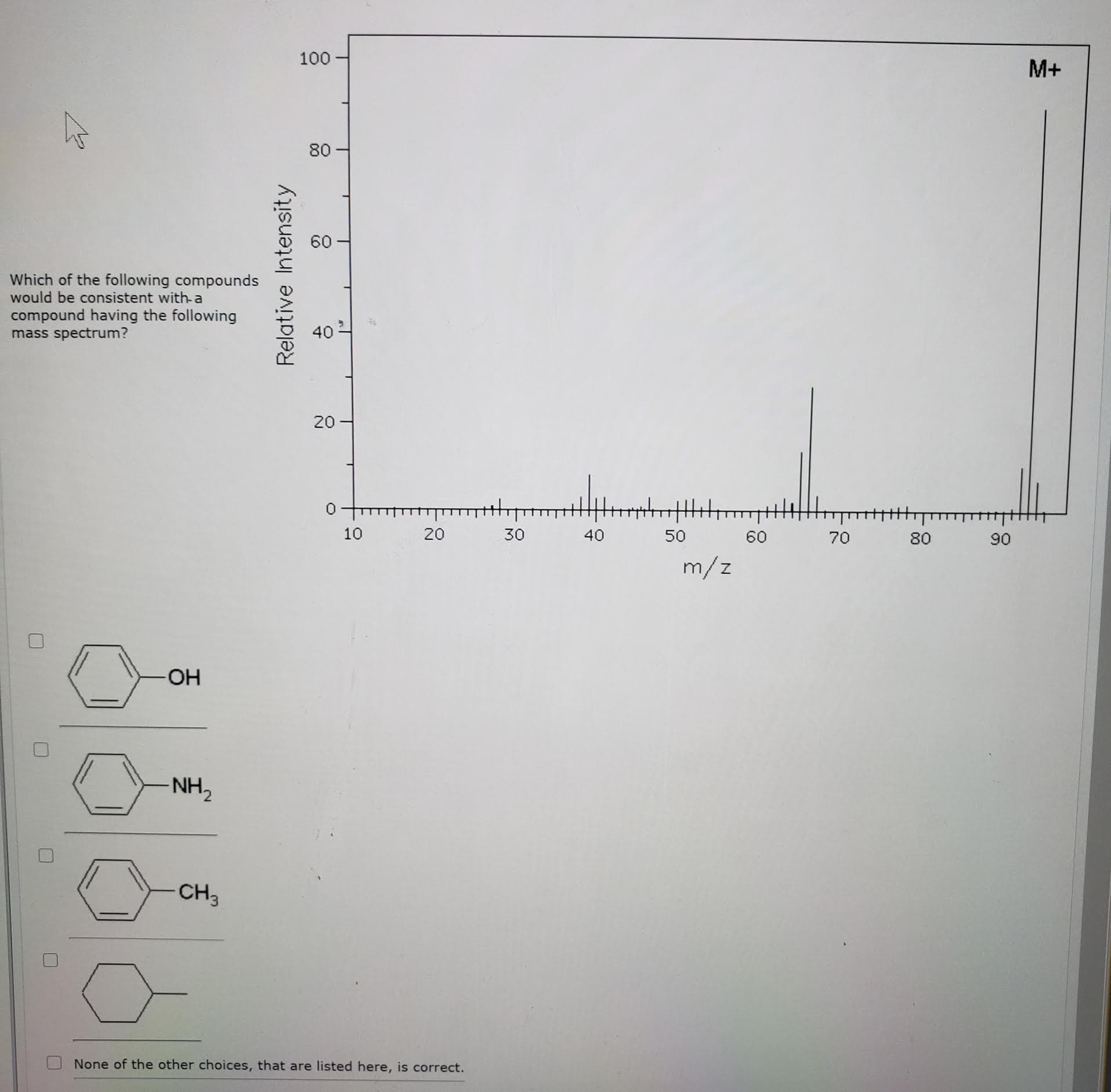 100
M+
80
Which of the following compounds
would be consistent with-a
compound having the following
mass spectrum?
40
10
20
30
40
50
60
70
80
90
m/z
OH
NH,
CH3
None of the other choices, that are listed bere is correct
Relative Intensity
20
