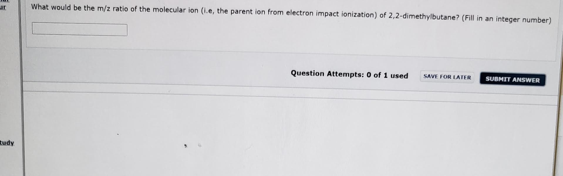 What would be the m/z ratio of the molecular ion (i.e, the parent ion from electron impact ionization) of 2,2-dimethylbutane? (Fill in an integer number)
