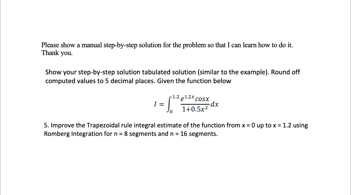 Please show a manual step-by-step solution for the problem so that I can learn how to do it.
Thank you.
Show your step-by-step solution tabulated solution (similar to the example). Round off
computed values to 5 decimal places. Given the function below
1.2
e1.2x cosx
I =
1+0.5x2
5. Improve the Trapezoidal rule integral estimate of the function from x = 0 up to x = 1.2 using
Romberg Integration for n = 8 segments and n = 16 segments.
