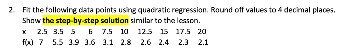 2. Fit the following data points using quadratic regression. Round off values to 4 decimal places.
Show the step-by-step solution similar to the lesson.
2.5 3.5 5
6.
7.5
10
12.5
15
17.5 20
f(x) 7
5.5 3.9 3.6 3.1 2.8
2.6 2.4
2.3
2.1
