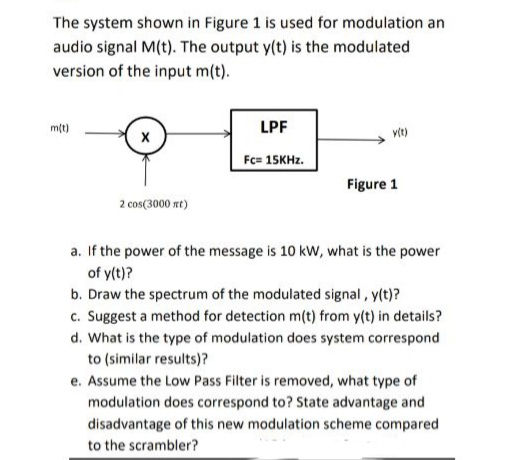 The system shown in Figure 1 is used for modulation an
audio signal M(t). The output y(t) is the modulated
version of the input m(t).
mt)
LPF
vit)
Fc= 15KHZ.
Figure 1
2 cos(3000 rt)
a. If the power of the message is 10 kW, what is the power
of y(t)?
b. Draw the spectrum of the modulated signal , y(t)?
c. Suggest a method for detection m(t) from y(t) in details?
d. What is the type of modulation does system correspond
to (similar results)?
e. Assume the Low Pass Filter is removed, what type of
modulation does correspond to? State advantage and
disadvantage of this new modulation scheme compared
to the scrambler?
