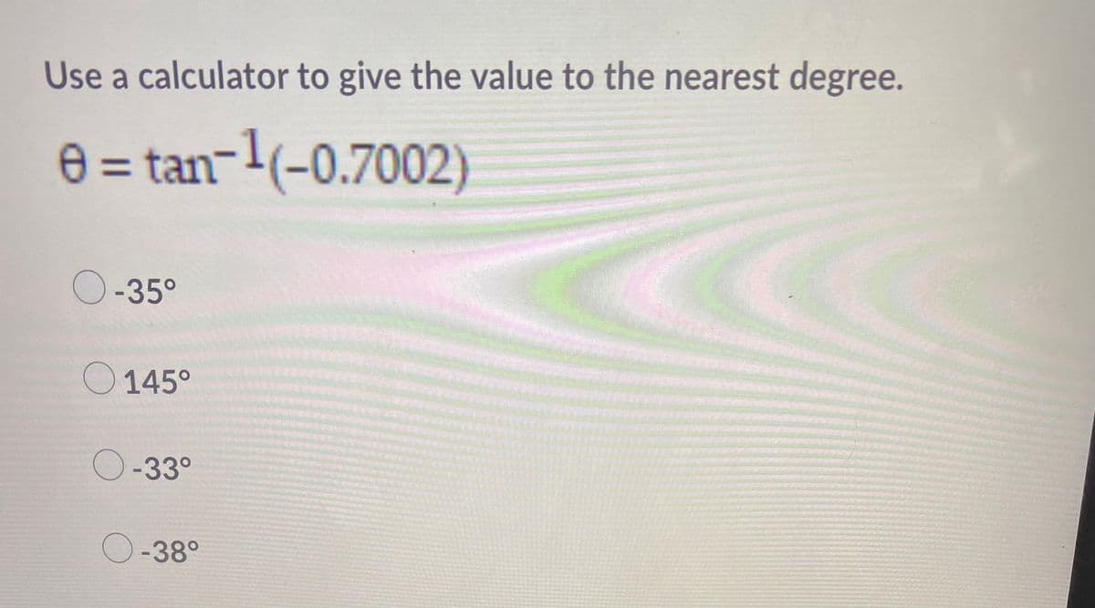 Use a calculator to give the value to the nearest degree.
e = tan-1(-0.7002)
O-35°
O 145°
O-33°
O-38°
