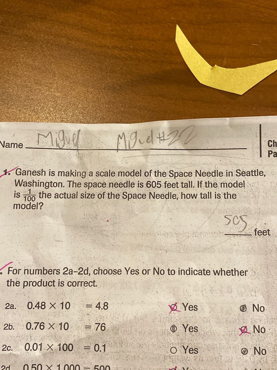 Migier
Name
Ch
Pa
1. Ganesh is making a scale model of the Space Needle in Seattle,
Washington. The space needle is 605 feet tall. If the model
is the actual size of the Space Needle, how tall is the
100
model?
feet
For numbers 2a-2d, choose Yes or No to indicate whether
the product is correct.
2a. 0.48 X 10
= 4.8
Ø Yes
O No
2b. 0.76 X 10
= 76.
O Yes
2 No
0.01 X 100 = 0.1
O Yes
2c.
O No
2d
0.50 X 1 000 = 500
