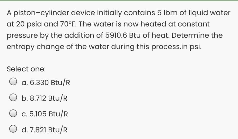 A piston-cylinder device initially contains 5 Ibm of liquid water
at 20 psia and 70°F. The water is now heated at constant
pressure by the addition of 5910.6 Btu of heat. Determine the
entropy change of the water during this process.in psi.
Select one:
a. 6.330 Btu/R
b. 8.712 Btu/R
c. 5.105 Btu/R
d. 7.821 Btu/R
