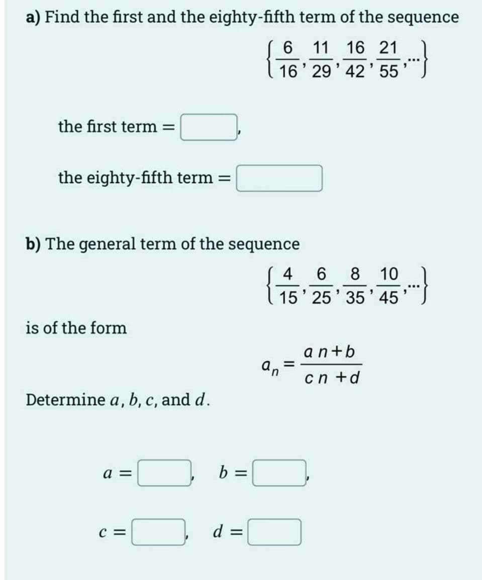 a) Find the first and the eighty-fifth term of the sequence
11 16 21
16' 29' 42'55
the first term =
the eighty-fifth term =
b) The general term of the sequence
4 6 8 10
15' 25' 35' 45
is of the form
an+b
an
cn +d
Determine a, b, c, and d.
a =
b =
C =
d =
