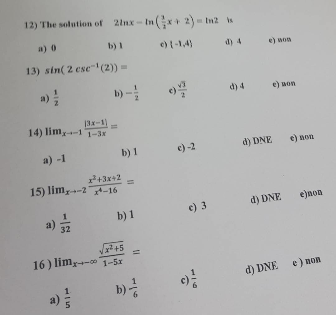 12) The solution of 2lnx-In(x+ 2)= In2 is
a) 0
b) 1
c) {-1,4)
d) 4
e) пon
13) sin(2 csc"1(2)) =
a)
b)-
d) 4
e) non
13x-1=
14) limy-1
1-3x
a) -1
b) 1
c) -2
d) DNE
e) non
x2+3x+2
15) limx-2 xt-16
%3D
a) 32
c) 3
d) DNE
e)non
b) 1
Vx2+5
16) limy→-∞ 1–5x
%3D
d) DNE
e) non
b)
a)
116
115
