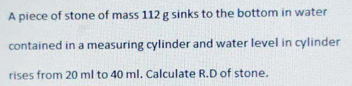 A piece of stone of mass 112 g sinks to the bottom in water
contained in a measuring cylinder and water level in cylinder
rises from 20 ml to 40 ml. Calculate R.D of stone.