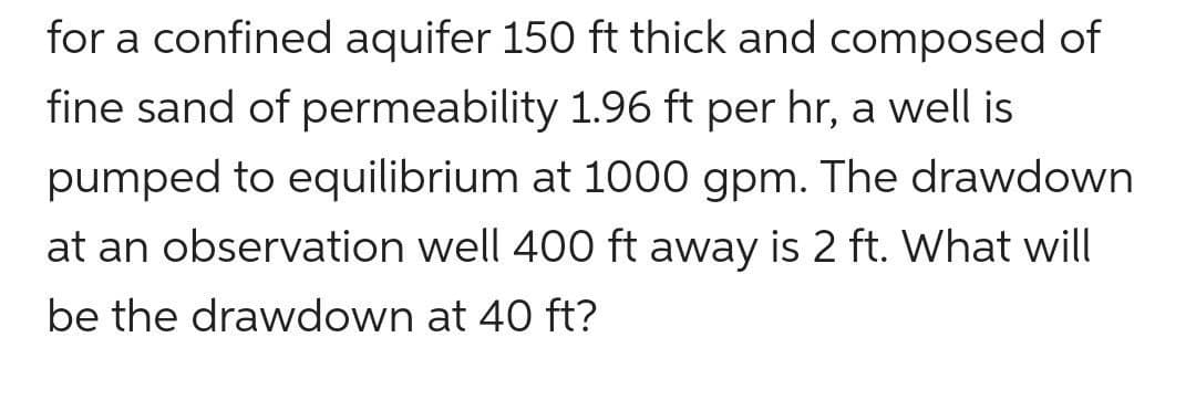 for a confined aquifer 150 ft thick and composed of
fine sand of permeability 1.96 ft per hr, a well is
pumped to equilibrium at 1000 gpm. The drawdown
at an observation well 400 ft away is 2 ft. What will
be the drawdown at 40 ft?