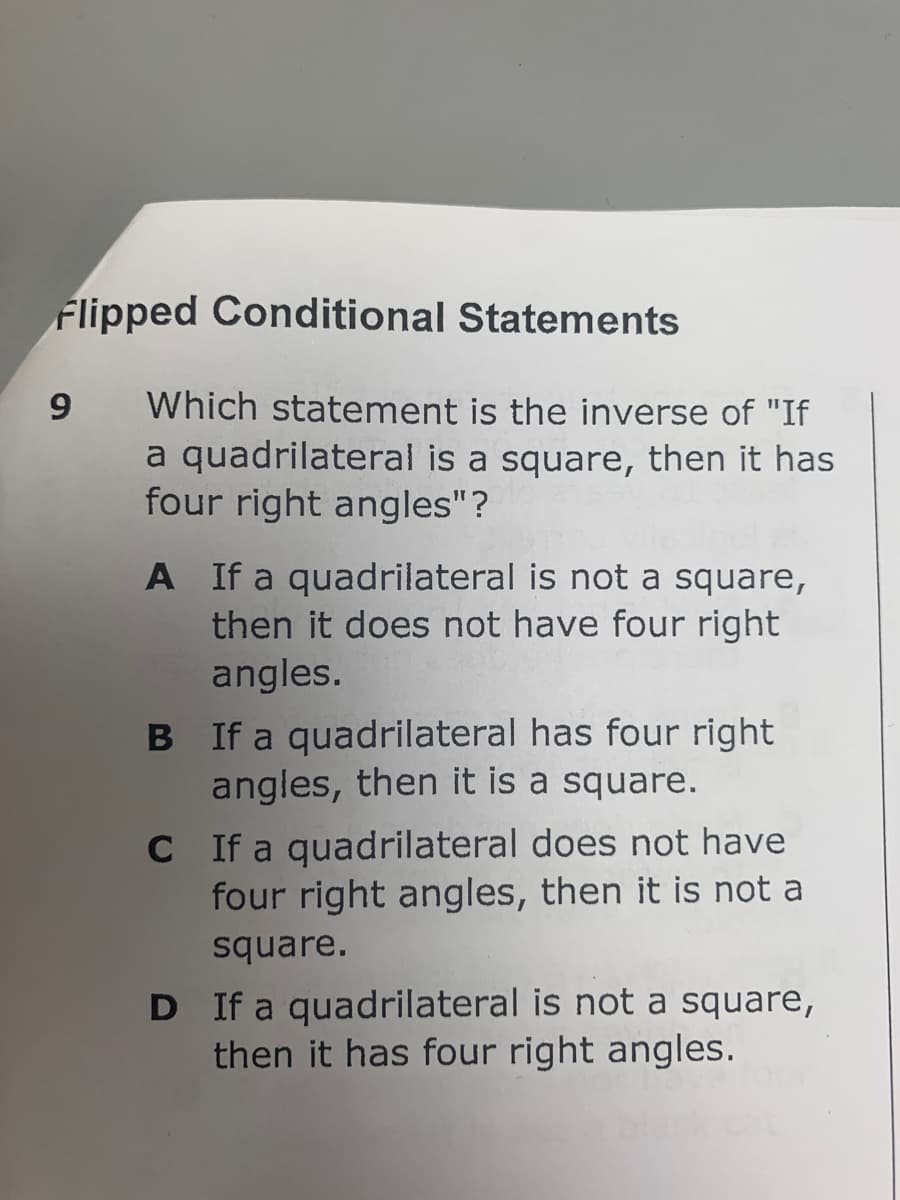 Flipped Conditional Statements
9
Which statement is the inverse of "If
a quadrilateral is a square, then it has
four right angles"?
A If a quadrilateral is not a square,
then it does not have four right
angles.
B If a quadrilateral has four right
angles, then it is a square.
C If a quadrilateral does not have
four right angles, then it is not a
square.
D If a quadrilateral is not a square,
then it has four right angles.