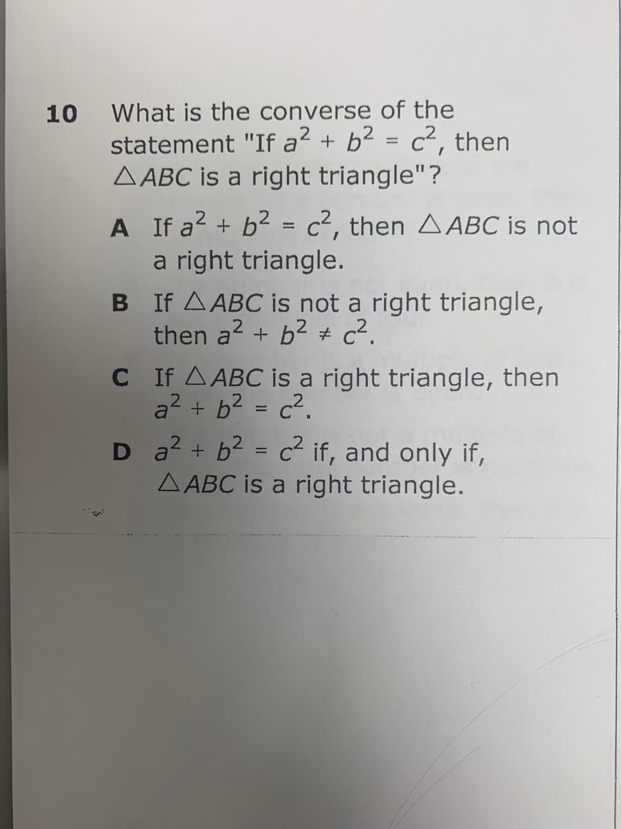 10
What is the converse of the
statement "If a² + b² = c², then
AABC is a right triangle"?
A If a² + b² = c², then AABC is not
a right triangle.
B If A ABC is not a right triangle,
then a² + b² c².
C
D
If A ABC is a right triangle, then
a² + b² = c².
a² + b² = c² if, and only if,
AABC is a right triangle.