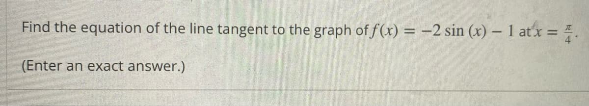 Find the equation of the line tangent to the graph of f(x) = -2 sin (x) – 1 atx = .
(Enter an exact answer.)
