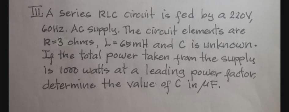 TIL A Series RLC circuit is fed by a 220V,
6OHZ. AC Supply. The circuit elements are
R=3 ohms, L= 65mH and C is unknown.
Ip the total power taken fram the supply
is lovo watts at a leading power factor,
determine the value of C in uF.

