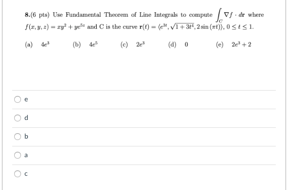 8.(6 pts) Use Fundamental Theorem of Line Integrals to compute / Vf - dr where
f(x, y, z) = ry? + ye and C is the curve r(t) = (e", VI+ 3t*, 2 sin (xt)), 0 < t<1.
(a) 4e
(b) 4е
(c) 2e
(d) 0
(e) 2e + 2
e
b
a
