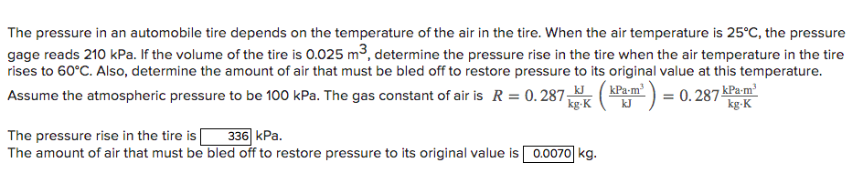 The pressure in an automobile tire depends on the temperature of the air in the tire. When the air temperature is 25°C, the pressure
gage reads 210 kPa. If the volume of the tire is 0.025 m3, determine the pressure rise in the tire when the air temperature in the tire
rises to 60°C. Also, determine the amount of air that must be bled off to restore pressure to its original value at this temperature.
Assume the atmospheric pressure to be 100 kPa. The gas constant of air is R = 0.287
kPa-m² )
= 0. 287 kPa m
kg-K
kg-K
kJ
336 kPa.
The pressure rise in the tire is
The amount of air that must be bled off to restore pressure to its original value is 0.0070 kg.
