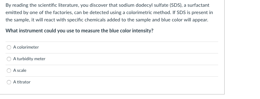 By reading the scientific literature, you discover that sodium dodecyl sulfate (SDS), a surfactant
emitted by one of the factories, can be detected using a colorimetric method. If SDS is present in
the sample, it will react with specific chemicals added to the sample and blue color will appear.
What instrument could you use to measure the blue color intensity?
A colorimeter
A turbidity meter
A scale
A titrator
