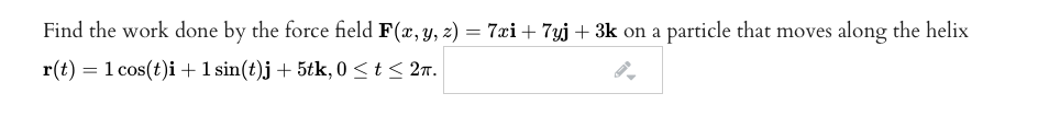 Find the work done by the force field F(x, y, z) = 7xi + 7yj + 3k on a particle that moves along the helix
r(t) = 1 cos(t)i + 1 sin(t)j + 5tk, 0 <t< 2n.
