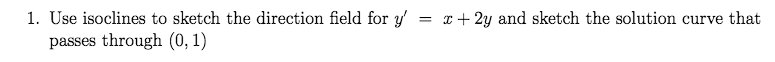 1. Use isoclines to sketch the direction field for y' = x + 2y and sketch the solution curve that
passes through (0, 1)
