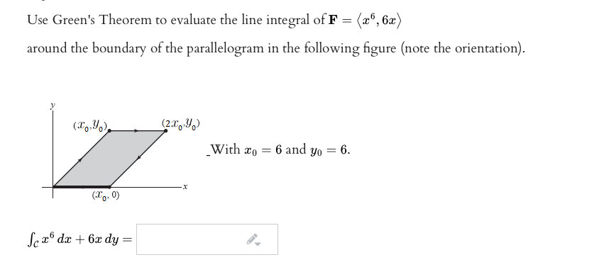 Use Green's Theorem to evaluate the line integral of F = (x°, 6x)
around the boundary of the parallelogram in the following figure (note the orientation).
(X9.Y),
(2.x4)
With xo = 6 and yo = 6.
(Xo, 0)
Se x° dæ + 6x dy =
