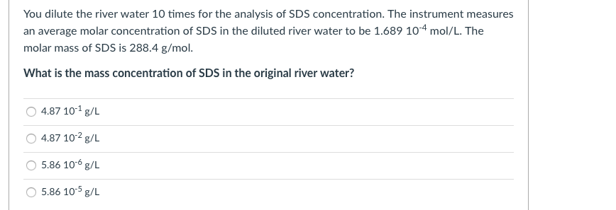 You dilute the river water 10 times for the analysis of SDS concentration. The instrument measures
an average molar concentration of SDS in the diluted river water to be 1.689 10-4 mol/L. The
molar mass of SDS is 288.4 g/mol.
What is the mass concentration of SDS in the original river water?
4.87 10-1 g/L
4.87 102 g/L
5.86 106 g/L
5.86 10-5 g/L
